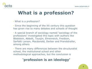 www.actainrete.i t 3 What is a profession? Since the beginning of the XX century this question has given rise to many debates and schools of thought A special branch of sociology named ‘sociology of the professions’ investigated this topic with authors like Bledstein, Abbott, Tousjin, Ehrenreich, Freidson, Sarfatti Larson, Macdonald, Derber and Prandstraller, among others There are many differences between the structuralist school, the institutional school and other methodological approaches, but the conclusion is ‘ profession is an ideology’ What is a profession? 