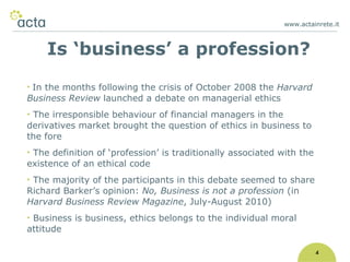 www.actainrete.it 4 In the months following the crisis of October 2008 the  Harvard Business Review  launched a debate on managerial ethics The irresponsible behaviour of financial managers in the derivatives market brought the question of ethics in business to the fore The definition of ‘profession’ is traditionally associated with the existence of an ethical code The majority of the participants in this debate seemed to share Richard Barker’s opinion:  No, Business is not a profession  (in  Harvard Business Review   Magazine , July-August 2010) Business is business, ethics belongs to the individual moral attitude Is ‘business’ a profession? 