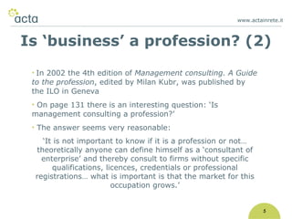www.actainrete.i t 5 In 2002 the 4th edition of   Management consulting. A Guide to the profession , edited by Milan Kubr, was published by the ILO in Geneva On page 131 there is an interesting question: ‘Is management consulting a profession?’ The answer seems very reasonable: ‘ It is not important to know if it is a profession or not… theoretically anyone can define himself as a ‘consultant of enterprise’ and thereby consult to firms without specific qualifications, licences, credentials or professional registrations… what is important is that the market for this occupation grows.’ Is ‘business’ a profession? (2) 