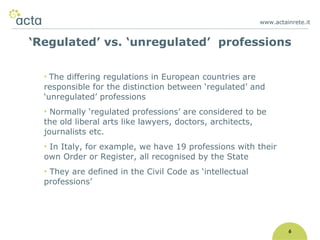 www.actainrete.it 6 The differing regulations in European countries are responsible for the distinction between ‘regulated’ and ‘unregulated’ professions Normally ‘regulated professions’ are considered to be the old liberal arts like lawyers, doctors, architects, journalists etc. In Italy, for example, we have 19 professions with their own Order or Register, all recognised by the State They are defined in the Civil Code as ‘intellectual professions’ ‘ Regulated’ vs. ‘unregulated’  professions 