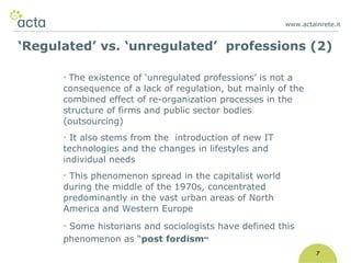 www.actainrete.i t 7 The existence of ‘unregulated professions’ is not a consequence of a lack of regulation, but mainly of the combined effect of re-organization processes in the structure of firms and public sector bodies (outsourcing) It also stems from the  introduction of new IT technologies and the changes in lifestyles and individual needs This phenomenon spread in the capitalist world during the middle of the 1970s, concentrated predominantly in the vast urban areas of North America and Western Europe  Some historians and sociologists have defined this phenomenon as “ post fordism ” ‘ Regulated’ vs. ‘unregulated’  professions (2) 