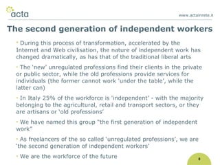 www.actainrete.i t 8 During this process of transformation, accelerated by the Internet and Web civilisation, the nature of independent work has changed dramatically, as has that of the traditional liberal arts The ‘new’ unregulated professions find their clients in the private or public sector, while the old professions provide services for individuals (the former cannot work ‘under the table’, while the latter can) In Italy 25% of the workforce is ‘independent’ - with the majority belonging to the agricultural, retail and transport sectors, or they are artisans or ‘old professions’ We have named this group “the first generation of independent work” As freelancers of the so called ‘unregulated professions’, we are ‘the second generation of independent workers’  We are the workforce of the future The second generation of independent workers 