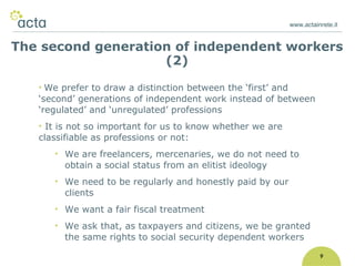 www.actainrete.it 9 We prefer to draw a distinction between the ‘first’ and ‘second’ generations of independent work instead of between ‘regulated’ and ‘unregulated’ professions It is not so important for us to know whether we are classifiable as professions or not:  We are freelancers, mercenaries, we do not need to obtain a social status from an elitist ideology We need to be regularly and honestly paid by our clients We want a fair fiscal treatment We ask that, as taxpayers and citizens, we be granted the same rights to social security dependent workers The second generation of independent workers (2) 
