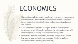 ECONOMICS
• Economists study the optimum allocation of scarce resources and
how individuals interact within the social structure to address
issues on production, distribution, and consumption of goods
and services.
• Economists use economic concepts, theories and analytical
techniques to provide advice and practical information that will
aid managerial planning and decision-making tasks.
• POSSIBLE CAREERS: economist, financial analyst, bank officer,
investment analyst, business consultant, business auditor,
academic career (teaching and research)
 