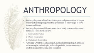 ANTHROPOLOGY
• Anthropologists study culture in the past and present time. A major
concern of anthropologists is the application of knowledge to solve
human problems.
• Anthropologists use different methods to study human culture and
behavior. These methods are:
1. Indirect observation
2. Direct observation
3. Participant observation
• POSSIBLE CAREERS: archaeologist, cultural anthropologist, physical
anthropologist, ethnologist, cultural specialist, museum curator,
academic career (teaching and research)
 