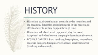 HISTORY
• Historians study past human events in order to understand
the meaning, dynamics and relationship of the causes and
effects of events as they happen through time.
• Historians ask about what happened, why the event
happened, and what lessons can people learn from the event.
• POSSIBLE CAREERS: Law, teaching, biographers, researchers,
museum curators, foreign service officer, academic career
(teaching and research)
 