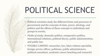 POLITICAL SCIENCE
• Political scientists study the different forms and processes of
government and the concepts of state, power, ideology, and
politics and the effects of these concepts to individuals and
groups in society.
• Fields of study: domestic politics, comparative politics,
international relations, political theory, public administration,
and public law.
• POSSIBLE CAREERS: researcher, law, labor relation specialist,
foreign service officer, politician, public administrators,
political consultant, academic career (teaching and research)
 