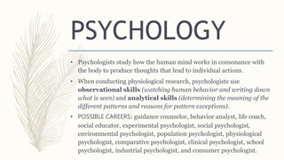 • Psychologists study how the human mind works in consonance with
the body to produce thoughts that lead to individual actions.
• When conducting physiological research, psychologists use
observational skills (watching human behavior and writing down
what is seen) and analytical skills (determining the meaning of the
different patterns and reasons for pattern exceptions).
• POSSIBLE CAREERS: guidance counselor, behavior analyst, life coach,
social educator, experimental psychologist, social psychologist,
environmental psychologist, population psychologist, physiological
psychologist, comparative psychologist, clinical psychologist, school
psychologist, industrial psychologist, and consumer psychologist.
PSYCHOLOGY
 