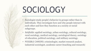 SOCIOLOGY
• Sociologist study people’s behavior in groups rather than in
individuals. They investigate how and why people interact with
each other and how they function as a society or social
subgroups.
• Subfields: applied sociology, urban sociology, cultural sociology,
rural sociology, medical sociology, sociological theory, sociology
of education, political sociology, and military sociology.
• POSSIBLE CAREERS: criminologist, market research analyst,
industrial sociologist, academic career (teaching and research)
 