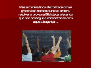 Mas a menina ficou aterrorizada com a gritaria dos nossos alunos e preferiu resolver a prova na Biblioteca, alegando que não conseguiria concentrar-se com aquela bagunça ... 