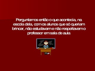 Perguntamos então o que acontecia, na escola dela, com os alunos que só queriam brincar, não estudavam e não respeitavam o professor em sala de aula 
