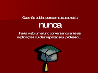 Que não sabia, porque na classe dela  nunca havia visto um aluno conversar durante as explicações ou desrespeitar seu  professor.... 