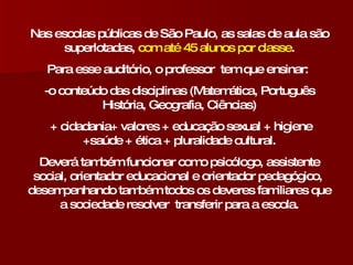 Nas escolas públicas de São Paulo, as salas de aula são superlotadas,  com até 45 alunos por classe . Para esse auditório, o professor  tem que ensinar:  -o conteúdo das disciplinas (Matemática, Português História, Geografia, Ciências) + cidadania+ valores + educação sexual + higiene +saúde + ética + pluralidade cultural. Deverá também funcionar como psicólogo, assistente social, orientador educacional e orientador pedagógico,  desempenhando também todos os deveres familiares que a sociedade resolver  transferir para a escola. 