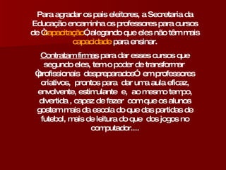 Para agradar os pais eleitores, a Secretaria da Educação encaminha os professores para cursos de “ capacitação ”, alegando que eles não têm mais  capacidade  para ensinar. Contratam firmas  para dar esses cursos que segundo eles, tem o poder de transformar  “profissionais  despreparados”  em professores criativos,  prontos para  dar uma aula eficaz, envolvente, estimulante  e,  ao mesmo tempo, divertida , capaz de fazer  com que os alunos gostem mais da escola do que das partidas de futebol, mais de leitura do que  dos jogos no computador.... 