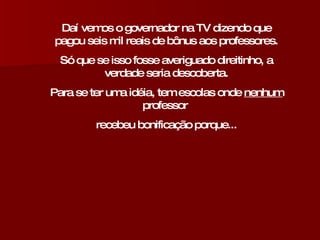 Daí vemos o governador na TV dizendo que pagou seis mil reais de bônus aos professores. Só que se isso fosse averiguado direitinho, a verdade seria descoberta. Para se ter uma idéia, tem escolas onde  nenhum  professor  recebeu bonificação porque... 