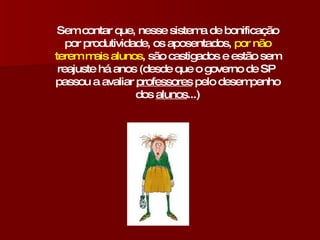 Sem contar que, nesse sistema de bonificação por produtividade, os aposentados,  por não terem mais alunos , são castigados e estão sem reajuste há anos (desde que o governo de SP  passou a avaliar  professores  pelo desempenho dos  alunos ...) 