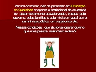 Vamos combinar, não dá para falar em  Educação de Qualidade  enquanto o profissional da educação for  sistematicamente desvalorizado , tratado  pelo governo, pelas famílias e pela mídia em geral como um inimigo público, um vagabundo etc. Nessas condições , que aluno vai querer ouvir o que uma pessoa  assim tem a dizer? 
