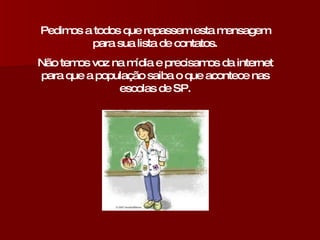 Pedimos a todos que repassem esta mensagem para sua lista de contatos. Não temos voz na mídia e precisamos da internet para que a população saiba o que acontece nas escolas de SP. 