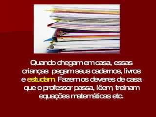 Quando chegam em casa, essas crianças  pegam seus cadernos, livros e  estudam . Fazem os deveres de casa que o professor passa, lêem, treinam equações matemáticas etc. 