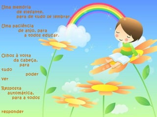 Uma memória
     de elefante,
     para de tudo se lembrar.

Uma paciência
      de anjo, para
         a todos educar.




Olhos à volta
     da cabeça,
        para
tudo
           poder
ver

Resposta
  automática,
    para a todos


responder
 