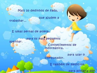 Mais 10 dedinhos de fada,

                    que ajudem a
trabalhar…


 E umas pernas de atleta,

             para os mais pequenos
apanhar.
                          Conhecimentos de
                        informática,

                                      para usar o
                        computador.

                            E também de medicina,

                                       para aliviar a dor.
 