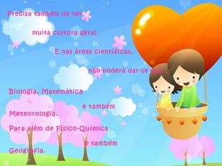 Precisa também de ter


       muita cultura geral.


             E nas áreas científicas,


                         não poderá dar-se mal…


Biologia, Matemática

                        e também
Meteorologia.

Para além de Físico-Química

                        e também
Geografia.
 