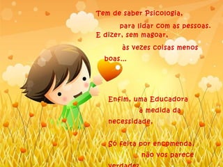 Tem de saber Psicologia,

       para lidar com as pessoas.
E dizer, sem magoar,

       às vezes coisas menos
  boas…




   Enfim, uma Educadora
            à medida da
   necessidade,


   Só feita por encomenda,
             não vos parece
 
