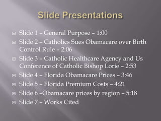 









Slide 1 – General Purpose – 1:00
Slide 2 – Catholics Sues Obamacare over Birth
Control Rule – 2:06
Slide 3 – Catholic Healthcare Agency and Us
Conference of Catholic Bishop Lorie – 2:53
Slide 4 – Florida Obamacare Prices – 3:46
Slide 5 – Florida Premium Costs – 4:21
Slide 6 –Obamacare prices by region – 5:18
Slide 7 – Works Cited

 