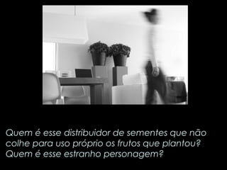 Quem é esse distribuidor de sementes que não 
colhe para uso próprio os frutos que plantou? 
Quem é esse estranho personagem? 
 