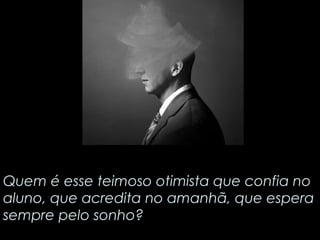 Quem é esse teimoso otimista que confia no 
aluno, que acredita no amanhã, que espera 
sempre pelo sonho? 
 