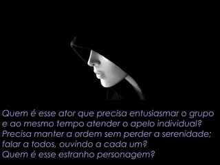 Quem é esse ator que precisa entusiasmar o grupo 
e ao mesmo tempo atender o apelo individual? 
Precisa manter a ordem sem perder a serenidade; 
falar a todos, ouvindo a cada um? 
Quem é esse estranho personagem? 
 
