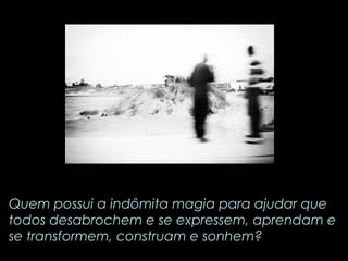 Quem possui a indômita magia para ajudar que 
todos desabrochem e se expressem, aprendam e 
se transformem, construam e sonhem? 
 