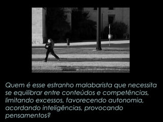 Quem é esse estranho malabarista que necessita 
se equilibrar entre conteúdos e competências, 
limitando excessos, favorecendo autonomia, 
acordando inteligências, provocando 
pensamentos? 
 