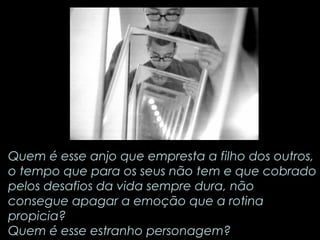 Quem é esse anjo que empresta a filho dos outros, 
o tempo que para os seus não tem e que cobrado 
pelos desafios da vida sempre dura, não 
consegue apagar a emoção que a rotina 
propicia? 
Quem é esse estranho personagem? 
 