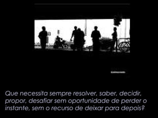 Que necessita sempre resolver, saber, decidir, 
propor, desafiar sem oportunidade de perder o 
instante, sem o recurso de deixar para depois? 
 