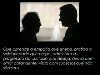 Que aprende a empatia que ensina, pratica a 
solidariedade que prega, administra a 
progressão do currículo que deseja, avalia com 
olhar abrangente, vibra com sucessos que não 
são seus. 
 