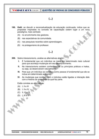 VMSIMULADOS.COM.BR
PROFESSOR ─ CONHECIMENTOS BÁSICOS ─ SME/FORTALEZA/CE ─ APOSTILAS DIGITAIS VMSIMULADOS 10
(...)
190. Gatti, ao discutir a reconceitualização da educação continuada, indica que as
propostas inspiradas no conceito de capacitação cedem lugar a um novo
paradigma, mais centrado
(A) no envolvimento dos gestores.
(B) nas expectativas da comunidade.
(C) nas pesquisas recentes sobre aprendizagem.
(D) no protagonismo do professor.
(...)
200. Sobre interacionismo, analise as alternativas abaixo:
I. É fundamental que um indivíduo se insira em determinado meio cultural
para que aconteça mudanças em seu desenvolvimento.
II. No interacionismo existem conhecimentos ou princípios práticos e inatos,
ou seja, se desenvolvem naturalmente.
III. Para que um indivíduo se constitua como pessoa é fundamental que ele se
inclua em determinado ambiente.
IV. As mudanças que ocorrem com o individuo estão ligadas a interação dele
com a história da sociedade da qual faz parte.
Estão corretas as alternativas:
(A) I, II e III
(B) I, II e IV
(C) II, III e IV
(D) I, III e IV
 