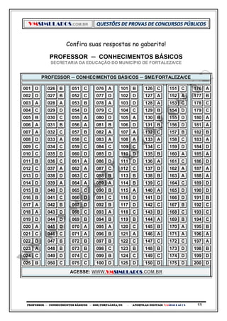 VMSIMULADOS.COM.BR
PROFESSOR ─ CONHECIMENTOS BÁSICOS ─ SME/FORTALEZA/CE ─ APOSTILAS DIGITAIS VMSIMULADOS 11
Confira suas respostas no gabarito!
PROFESSOR ─ CONHECIMENTOS BÁSICOS
SECRETARIA DA EDUCAÇÃO DO MUNICÍPIO DE FORTALEZA/CE
PROFESSOR ─ CONHECIMENTOS BÁSICOS ─ SME/FORTALEZA/CE
001 D 026 B 051 C 076 A 101 B 126 C 151 C 176 A
002 D 027 B 052 C 077 D 102 D 127 A 152 A 177 B
003 A 028 A 053 B 078 A 103 D 128 A 153 C 178 C
004 C 029 D 054 D 079 C 104 C 129 B 154 D 179 C
005 B 030 C 055 A 080 D 105 A 130 B 155 D 180 A
006 A 031 B 056 A 081 B 106 D 131 B 156 D 181 A
007 A 032 C 057 B 082 A 107 A 132 C 157 B 182 B
008 D 033 A 058 C 083 A 108 A 133 A 158 C 183 A
009 C 034 C 059 C 084 C 109 C 134 C 159 D 184 D
010 C 035 D 060 D 085 D 110 D 135 B 160 A 185 A
011 B 036 C 061 A 086 D 111 D 136 A 161 C 186 D
012 C 037 A 062 A 087 C 112 C 137 D 162 A 187 A
013 D 038 D 063 C 088 B 113 B 138 B 163 A 188 A
014 D 039 A 064 A 089 A 114 B 139 C 164 C 189 D
015 B 040 D 065 C 090 B 115 A 140 A 165 D 190 D
016 B 041 C 066 D 091 C 116 D 141 D 166 D 191 B
017 A 042 B 067 D 092 B 117 D 142 C 167 B 192 C
018 A 043 D 068 C 093 A 118 C 143 B 168 C 193 C
019 D 044 D 069 B 094 B 119 B 144 A 169 B 194 C
020 A 045 D 070 A 095 A 120 C 145 B 170 A 195 B
021 C 046 C 071 A 096 B 121 A 146 A 171 A 196 A
022 D 047 B 072 B 097 B 122 C 147 C 172 C 197 A
023 A 048 B 073 B 098 C 123 B 148 B 173 D 198 B
024 C 049 D 074 C 099 B 124 C 149 C 174 D 199 D
025 B 050 C 075 C 100 D 125 D 150 D 175 D 200 D
ACESSE: WWW.VMSIMULADOS.COM.BR
 