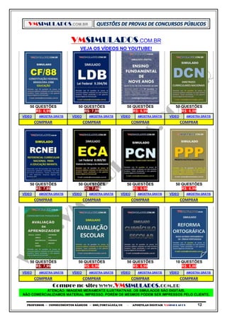 VMSIMULADOS.COM.BR
PROFESSOR ─ CONHECIMENTOS BÁSICOS ─ SME/FORTALEZA/CE ─ APOSTILAS DIGITAIS VMSIMULADOS 12
VMSIMULADOS.COM.BR
VEJA OS VÍDEOS NO YOUTUBE!
50 QUESTÕES 50 QUESTÕES 50 QUESTÕES 50 QUESTÕES
R$: 6,99 R$: 7,99 R$: 6,99 R$: 6,99
VÍDEO AMOSTRA GRÁTIS VÍDEO AMOSTRA GRÁTIS VÍDEO AMOSTRA GRÁTIS VÍDEO AMOSTRA GRÁTIS
COMPRAR COMPRAR COMPRAR COMPRAR
50 QUESTÕES 50 QUESTÕES 50 QUESTÕES 50 QUESTÕES
R$: 7,99 R$: 7,99 R$: 6,99 R$: 6,99
VÍDEO AMOSTRA GRÁTIS VÍDEO AMOSTRA GRÁTIS VÍDEO AMOSTRA GRÁTIS VÍDEO AMOSTRA GRÁTIS
COMPRAR COMPRAR COMPRAR COMPRAR
50 QUESTÕES 50 QUESTÕES 50 QUESTÕES 10 QUESTÕES
R$: 7,99 R$: 6,99 R$: 6,99 R$: 6,00
VÍDEO AMOSTRA GRÁTIS VÍDEO AMOSTRA GRÁTIS VÍDEO AMOSTRA GRÁTIS VÍDEO AMOSTRA GRÁTIS
COMPRAR COMPRAR COMPRAR COMPRAR
Compre no site: WWW.VMSIMULADOS.COM.BR
ATENÇÃO: IMAGENS MERAMENTE ILUSTRATIVAS. OS SIMULADOS SÃO DIGITAIS.
NÃO COMERCIALIZAMOS MATERIAL IMPRESSO. PORÉM OS MESMOS PODEM SER IMPRESSOS PELO CLIENTE.
 