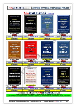 VMSIMULADOS.COM.BR
PROFESSOR ─ CONHECIMENTOS BÁSICOS ─ SME/FORTALEZA/CE ─ APOSTILAS DIGITAIS VMSIMULADOS 13
VMSIMULADOS.COM.BR
50 QUESTÕES 50 QUESTÕES 50 QUESTÕES 50 QUESTÕES
R$: 7,99 R$: 6,99 R$: 6,99 R$: 7,99
VÍDEO AMOSTRA GRÁTIS VÍDEO AMOSTRA GRÁTIS VÍDEO AMOSTRA GRÁTIS VÍDEO AMOSTRA GRÁTIS
COMPRAR COMPRAR COMPRAR COMPRAR
50 QUESTÕES 50 QUESTÕES 150 QUESTÕES 50 QUESTÕES
R$: 7,99 R$: 7,99 R$: 14,99 R$: 7,99
VÍDEO AMOSTRA GRÁTIS VÍDEO AMOSTRA GRÁTIS VÍDEO AMOSTRA GRÁTIS VÍDEO AMOSTRA GRÁTIS
COMPRAR COMPRAR COMPRAR COMPRAR
50 QUESTÕES 100 QUESTÕES 50 QUESTÕES 50 QUESTÕES
R$: 7,99 R$: 12,99 R$: 7,99 R$: 7,99
VÍDEO AMOSTRA GRÁTIS VÍDEO AMOSTRA GRÁTIS VÍDEO AMOSTRA GRÁTIS VÍDEO AMOSTRA GRÁTIS
COMPRAR COMPRAR COMPRAR COMPRAR
Compre no site: WWW.VMSIMULADOS.COM.BR
ATENÇÃO: IMAGENS MERAMENTE ILUSTRATIVAS. OS SIMULADOS SÃO DIGITAIS.
NÃO COMERCIALIZAMOS MATERIAL IMPRESSO. PORÉM OS MESMOS PODEM SER IMPRESSOS PELO CLIENTE.
 