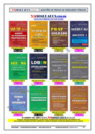 VMSIMULADOS.COM.BR
PROFESSOR ─ CONHECIMENTOS BÁSICOS ─ SME/FORTALEZA/CE ─ APOSTILAS DIGITAIS VMSIMULADOS 19
VMSIMULADOS.COM.BR
VEJA OS VÍDEOS NO YOUTUBE!
150 QUESTÕES 150 QUESTÕES 200 QUESTÕES 120 QUESTÕES
R$: 14,99 R$: 14,99 R$: 20,99 R$: 12,99
120 QUESTÕES 100 QUESTÕES 120 QUESTÕES 100 QUESTÕES
R$: 12,99 R$: 12,99 R$: 12,99 R$: 10,99
100 QUESTÕES 150 QUESTÕES 200 QUESTÕES 100 QUESTÕES
R$: 12,99 R$: 14,99 R$: 24,99 R$: 12,99
Compre no site: WWW.VMSIMULADOS.COM.BR
ATENÇÃO: IMAGENS MERAMENTE ILUSTRATIVAS. OS SIMULADOS SÃO DIGITAIS, EM FORMATO PDF.
NÃO COMERCIALIZAMOS MATERIAL IMPRESSO. PORÉM OS MESMOS PODEM SER IMPRESSOS PELO CLIENTE.
 