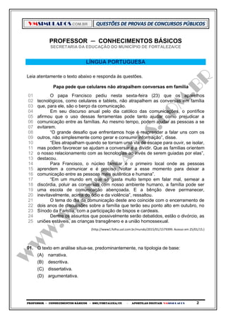 VMSIMULADOS.COM.BR
PROFESSOR ─ CONHECIMENTOS BÁSICOS ─ SME/FORTALEZA/CE ─ APOSTILAS DIGITAIS VMSIMULADOS 2
PROFESSOR ─ CONHECIMENTOS BÁSICOS
SECRETARIA DA EDUCAÇÃO DO MUNICÍPIO DE FORTALEZA/CE
LÍNGUA PORTUGUESA
Leia atentamente o texto abaixo e responda às questões.
Papa pede que celulares não atrapalhem conversas em família
01
02
03
04
05
06
07
08
09
10
11
12
13
14
15
16
17
18
19
20
21
22
23
24
25
O papa Francisco pediu nesta sexta-feira (23) que os aparelhos
tecnológicos, como celulares e tablets, não atrapalhem as conversas em família
que, para ele, são o berço da comunicação.
Em seu discurso anual pelo dia católico das comunicações, o pontífice
afirmou que o uso dessas ferramentas pode tanto ajudar como prejudicar a
comunicação entre as famílias. Ao mesmo tempo, podem ajudar as pessoas a se
evitarem.
“O grande desafio que enfrentamos hoje é reaprender a falar uns com os
outros, não simplesmente como gerar e consumir informação”, disse.
“Eles atrapalham quando se tornam uma via de escape para ouvir, se isolar,
mas podem favorecer se ajudam a conversar e a dividir. Que as famílias orientem
o nosso relacionamento com as tecnologias ao invés de serem guiadas por elas”,
destacou.
Para Francisco, o núcleo familiar é o primeiro local onde as pessoas
aprendem a comunicar e é preciso “voltar a esse momento para deixar a
comunicação entre as pessoas mais autêntica e humana”.
“Em um mundo em que se gasta muito tempo em falar mal, semear a
discórdia, poluir as conversas com nosso ambiente humano, a família pode ser
uma escola de comunicação abençoada. E a bênção deve permanecer,
inevitavelmente, acima do ódio e da violência”, ressaltou.
O tema do dia da comunicação deste ano coincide com o encerramento de
dois anos de discussões sobre a família que terão seu ponto alto em outubro, no
Sínodo da Família, com a participação de bispos e cardeais.
Dentre os assuntos que possivelmente serão debatidos, estão o divórcio, as
uniões estáveis, as crianças transgênero e a união homossexual.
(http://www1.folha.uol.com.br/mundo/2015/01/1579399. Acesso em 25/01/15.)
01. O texto em análise situa-se, predominantemente, na tipologia de base:
(A) narrativa.
(B) descritiva.
(C) dissertativa.
(D) argumentativa.
 