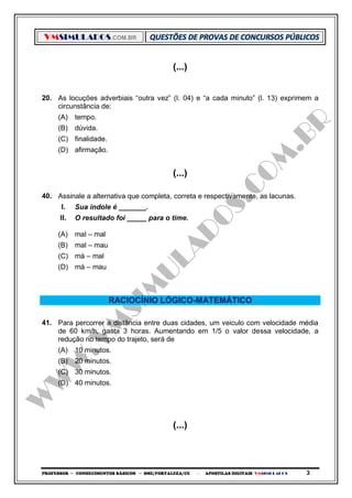VMSIMULADOS.COM.BR
PROFESSOR ─ CONHECIMENTOS BÁSICOS ─ SME/FORTALEZA/CE ─ APOSTILAS DIGITAIS VMSIMULADOS 3
(...)
20. As locuções adverbiais “outra vez” (l. 04) e “a cada minuto” (l. 13) exprimem a
circunstância de:
(A) tempo.
(B) dúvida.
(C) finalidade.
(D) afirmação.
(...)
40. Assinale a alternativa que completa, correta e respectivamente, as lacunas.
I. Sua índole é _______.
II. O resultado foi _____ para o time.
(A) mal – mal
(B) mal – mau
(C) má – mal
(D) má – mau
RACIOCÍNIO LÓGICO-MATEMÁTICO
41. Para percorrer a distância entre duas cidades, um veiculo com velocidade média
de 60 km/h, gasta 3 horas. Aumentando em 1/5 o valor dessa velocidade, a
redução no tempo do trajeto, será de
(A) 10 minutos.
(B) 20 minutos.
(C) 30 minutos.
(D) 40 minutos.
(...)
 