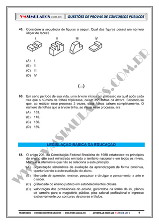 VMSIMULADOS.COM.BR
PROFESSOR ─ CONHECIMENTOS BÁSICOS ─ SME/FORTALEZA/CE ─ APOSTILAS DIGITAIS VMSIMULADOS 4
46. Considere a sequência de figuras a seguir. Qual das figuras possui um número
ímpar de faces?
(A) I
(B) II
(C) III
(D) IV
(...)
60. Em certo período de sua vida, uma árvore iniciou um processo no qual após cada
vez que o número de folhas triplicasse, caíam 351 folhas da árvore. Sabendo-se
que, ao realizar esse processo 3 vezes, suas folhas caíram completamente. O
número de folhas que a árvore tinha, ao iniciar esse processo, era
(A) 183.
(B) 175.
(C) 166.
(D) 169.
LEGISLAÇÃO BÁSICA DA EDUCAÇÃO
61. O artigo 206, da Constituição Federal Brasileira de 1988 estabelece os princípios
do ensino que será ministrado em todo o território nacional e em todos os níveis.
Marque a alternativa que não se relaciona a este princípio.
(A) organização sistemática de avaliação da aprendizagem de forma contínua,
oportunizando a auto-avaliação do aluno.
(B) liberdade de aprender, ensinar, pesquisar e divulgar o pensamento, a arte e
o saber.
(C) gratuidade do ensino público em estabelecimentos oficiais.
(D) valorização dos profissionais do ensino, garantidos na forma da lei, planos
de carreira para o magistério público, piso salarial profissional e ingresso
exclusivamente por concurso de provas e títulos.
 