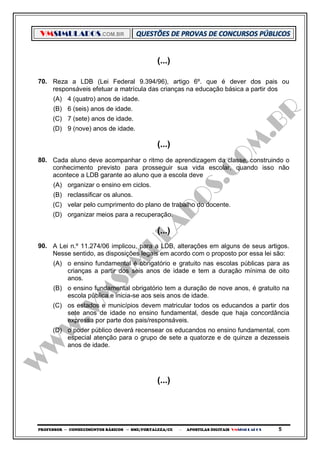 VMSIMULADOS.COM.BR
PROFESSOR ─ CONHECIMENTOS BÁSICOS ─ SME/FORTALEZA/CE ─ APOSTILAS DIGITAIS VMSIMULADOS 5
(...)
70. Reza a LDB (Lei Federal 9.394/96), artigo 6º. que é dever dos pais ou
responsáveis efetuar a matrícula das crianças na educação básica a partir dos
(A) 4 (quatro) anos de idade.
(B) 6 (seis) anos de idade.
(C) 7 (sete) anos de idade.
(D) 9 (nove) anos de idade.
(...)
80. Cada aluno deve acompanhar o ritmo de aprendizagem da classe, construindo o
conhecimento previsto para prosseguir sua vida escolar, quando isso não
acontece a LDB garante ao aluno que a escola deve
(A) organizar o ensino em ciclos.
(B) reclassificar os alunos.
(C) velar pelo cumprimento do plano de trabalho do docente.
(D) organizar meios para a recuperação.
(...)
90. A Lei n.º 11.274/06 implicou, para a LDB, alterações em alguns de seus artigos.
Nesse sentido, as disposições legais em acordo com o proposto por essa lei são:
(A) o ensino fundamental é obrigatório e gratuito nas escolas públicas para as
crianças a partir dos seis anos de idade e tem a duração mínima de oito
anos.
(B) o ensino fundamental obrigatório tem a duração de nove anos, é gratuito na
escola pública e inicia-se aos seis anos de idade.
(C) os estados e municípios devem matricular todos os educandos a partir dos
sete anos de idade no ensino fundamental, desde que haja concordância
expressa por parte dos pais/responsáveis.
(D) o poder público deverá recensear os educandos no ensino fundamental, com
especial atenção para o grupo de sete a quatorze e de quinze a dezesseis
anos de idade.
(...)
 