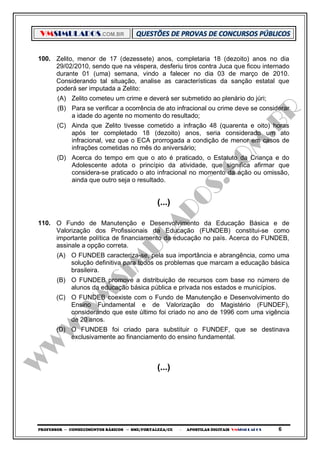 VMSIMULADOS.COM.BR
PROFESSOR ─ CONHECIMENTOS BÁSICOS ─ SME/FORTALEZA/CE ─ APOSTILAS DIGITAIS VMSIMULADOS 6
100. Zelito, menor de 17 (dezessete) anos, completaria 18 (dezoito) anos no dia
29/02/2010, sendo que na véspera, desferiu tiros contra Juca que ficou internado
durante 01 (uma) semana, vindo a falecer no dia 03 de março de 2010.
Considerando tal situação, analise as características da sanção estatal que
poderá ser imputada a Zelito:
(A) Zelito cometeu um crime e deverá ser submetido ao plenário do júri;
(B) Para se verificar a ocorrência de ato infracional ou crime deve se considerar
a idade do agente no momento do resultado;
(C) Ainda que Zelito tivesse cometido a infração 48 (quarenta e oito) horas
após ter completado 18 (dezoito) anos, seria considerado um ato
infracional, vez que o ECA prorrogada a condição de menor em casos de
infrações cometidas no mês do aniversário;
(D) Acerca do tempo em que o ato é praticado, o Estatuto da Criança e do
Adolescente adota o princípio da atividade, que significa afirmar que
considera-se praticado o ato infracional no momento da ação ou omissão,
ainda que outro seja o resultado.
(...)
110. O Fundo de Manutenção e Desenvolvimento da Educação Básica e de
Valorização dos Profissionais da Educação (FUNDEB) constitui-se como
importante política de financiamento da educação no país. Acerca do FUNDEB,
assinale a opção correta.
(A) O FUNDEB caracteriza-se, pela sua importância e abrangência, como uma
solução definitiva para todos os problemas que marcam a educação básica
brasileira.
(B) O FUNDEB promove a distribuição de recursos com base no número de
alunos da educação básica pública e privada nos estados e municípios.
(C) O FUNDEB coexiste com o Fundo de Manutenção e Desenvolvimento do
Ensino Fundamental e de Valorização do Magistério (FUNDEF),
considerando que este último foi criado no ano de 1996 com uma vigência
de 20 anos.
(D) O FUNDEB foi criado para substituir o FUNDEF, que se destinava
exclusivamente ao financiamento do ensino fundamental.
(...)
 