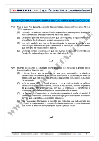 VMSIMULADOS.COM.BR
PROFESSOR ─ CONHECIMENTOS BÁSICOS ─ SME/FORTALEZA/CE ─ APOSTILAS DIGITAIS VMSIMULADOS 7
EDUCAÇÃO BRASILEIRA: TEMAS EDUCACIONAIS E PEDAGÓGICOS
112. Para o autor Rui Canário, a escola das promessas, datada entre os anos 1945 a
1975, representou:
(A) um curto período em que os ideais progressistas conseguiram arraigar-se
massivamente às práticas de ensino na escola básica.
(B) um grande período de mudanças em que se conquistou a equidade social e
a igualdade de direitos pelo acesso ao conhecimento.
(C) um curto período em que a democratização de acesso à escola e sua
massificação contribuíram para apresentar a instituição como instrumento
que corrigiria as desigualdades sociais.
(D) um longo período tecnicista, em que pelo avanço tecnológico promovido pela
Revolução Industrial permitiu o sucesso da instituição.
(...)
120. Quando abordamos a educação como processo de mudança e prática social
transformadora, dizemos que:
(A) o termo liberal tem o sentido de avançado, democrático e abertura,
demarcando socialmente a decisão de transformar a sociedade por meio de
pedagogias que não defendem princípios capitalistas e interesses individuais
na sociedade.
(B) após os anos 1980, o Brasil vivencia, com a predominância de práticas
democráticas e renovação social, política e educacional, a maior expressão
da pedagogia dita progressivista, em que o importante é transformar o
ensino por meio da boa utilização de tecnologias educacionais.
(C) na Pedagogia Progressista, a difusão de conteúdos é tarefa primordial. A
valorização da escola como instrumento de apropriação do saber é o melhor
serviço que se presta aos interesses populares.
(D) nas Pedagogias Renovadas a questão dos métodos está subordinada aos
conteúdos favorecendo a correspondência dos conteúdos com os interesses
dos alunos e das suas compreensões sobre a prática social.
(...)
 