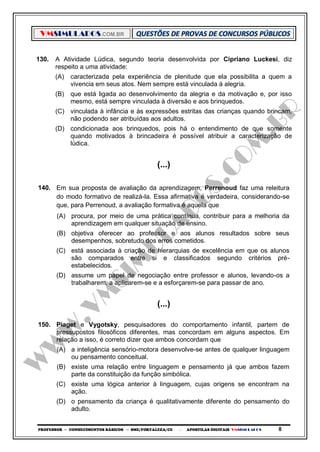 VMSIMULADOS.COM.BR
PROFESSOR ─ CONHECIMENTOS BÁSICOS ─ SME/FORTALEZA/CE ─ APOSTILAS DIGITAIS VMSIMULADOS 8
130. A Atividade Lúdica, segundo teoria desenvolvida por Cipriano Luckesi, diz
respeito a uma atividade:
(A) caracterizada pela experiência de plenitude que ela possibilita a quem a
vivencia em seus atos. Nem sempre está vinculada à alegria.
(B) que está ligada ao desenvolvimento da alegria e da motivação e, por isso
mesmo, está sempre vinculada à diversão e aos brinquedos.
(C) vinculada à infância e às expressões estritas das crianças quando brincam,
não podendo ser atribuídas aos adultos.
(D) condicionada aos brinquedos, pois há o entendimento de que somente
quando motivados à brincadeira é possível atribuir a caracterização de
lúdica.
(...)
140. Em sua proposta de avaliação da aprendizagem, Perrenoud faz uma releitura
do modo formativo de realizá-la. Essa afirmativa é verdadeira, considerando-se
que, para Perrenoud, a avaliação formativa é aquela que
(A) procura, por meio de uma prática contínua, contribuir para a melhoria da
aprendizagem em qualquer situação de ensino.
(B) objetiva oferecer ao professor e aos alunos resultados sobre seus
desempenhos, sobretudo dos erros cometidos.
(C) está associada à criação de hierarquias de excelência em que os alunos
são comparados entre si e classificados segundo critérios pré-
estabelecidos.
(D) assume um papel de negociação entre professor e alunos, levando-os a
trabalharem, a aplicarem-se e a esforçarem-se para passar de ano.
(...)
150. Piaget e Vygotsky, pesquisadores do comportamento infantil, partem de
pressupostos filosóficos diferentes, mas concordam em alguns aspectos. Em
relação a isso, é correto dizer que ambos concordam que
(A) a inteligência sensório-motora desenvolve-se antes de qualquer linguagem
ou pensamento conceitual.
(B) existe uma relação entre linguagem e pensamento já que ambos fazem
parte da constituição da função simbólica.
(C) existe uma lógica anterior à linguagem, cujas origens se encontram na
ação.
(D) o pensamento da criança é qualitativamente diferente do pensamento do
adulto.
 