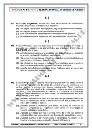 VMSIMULADOS.COM.BR
PROFESSOR ─ CONHECIMENTOS BÁSICOS ─ SME/FORTALEZA/CE ─ APOSTILAS DIGITAIS VMSIMULADOS 9
(...)
160. Para Andy Hargreaves, ensinar para além da sociedade do conhecimento
significa a exigência de professores que trabalhem
(A) em grupos cooperativos de longo prazo, seguros para enfrentar o dissenso.
(B) em equipes, em processos permanentes de reformas.
(C) para construir novos e melhores conhecimentos entre as gerações.
(D) de forma competitiva, preparados para as adversidades do mercado.
(...)
170. Segundo Gardner, o que leva as pessoas a desenvolver capacidades inatas é a
educação que recebem e as oportunidades que encontram. Diante disto, é
INCORRETO afirmar que:
(A) A inteligência cinestesica é a habilidade para explorar relações, categorias
através da manipulação de objetos ou símbolos.
(B) Os componentes centrais da inteligência linguística são sensibilidades para
sons, ritmos e significados das palavras.
(C) Na inteligência interpessoal o individuo tem habilidade para entender e
responder adequadamente a humores, motivações e desejos.
(D) Através da inteligência intrapessoal temos habilidade para ter acesso aos
próprios sentimentos, sonhos e ideias.
(...)
180. Segundo Veiga (1995), o projeto político-pedagógico (PPP) da escola vai além
de um simples agrupamento de planos de ensino. É uma ação intencional com
sentido explícito e compromisso definido coletivamente. Assim, político e
pedagógico têm uma significação indissociável: político por estar intimamente
articulado com os interesses reais e coletivos da população e pedagógico por
definir as ações necessárias ao cumprimento da intencionalidade educativa.
Nesse sentido, o PPP é um
(A) processo permanente de reflexão e discussão dos problemas da escola na
busca de alternativas viáveis à efetivação de seus fins e instaurador de
meios democráticos de decisão.
(B) processo descritivo constituído pela escola na busca de estimular as
relações competitivas ou corporativas como forma de organização do
trabalho pedagógico competente.
(C) processo burocrático que visa ao arranjo formal da escola para garantir a
meta quantitativa de acesso global e de desempenho satisfatório de todos.
(D) processo eventual a ser implementado e consolidado na escola por se
tratar de uma exigência da legislação educacional brasileira.
 