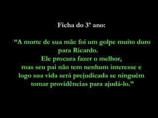 Ficha do 3º ano:

“A morte de sua mãe foi um golpe muito duro
              para Ricardo.
        Ele procura fazer o melhor,
  mas seu pai não tem nenhum interesse e
 logo sua vida será prejudicada se ninguém
     tomar providências para ajudá-lo.”
 